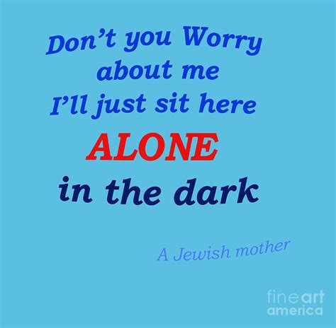 Don't you worry about me I'll just sit here alone in the dark. - A quote from a Jewish Mother